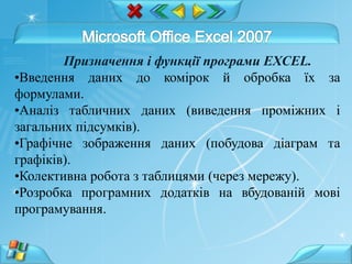 Призначення і функції програми EXCEL.
•Введення даних до комірок й обробка їх за
формулами.
•Аналіз табличних даних (виведення проміжних і
загальних підсумків).
•Графічне зображення даних (побудова діаграм та
графіків).
•Колективна робота з таблицями (через мережу).
•Розробка програмних додатків на вбудованій мові
програмування.
 