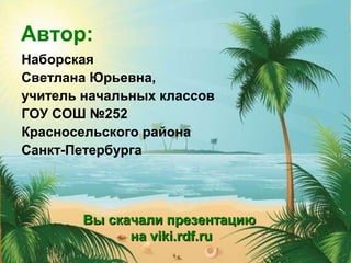 Автор:
Наборская
Светлана Юрьевна,
учитель начальных классов
ГОУ СОШ №252
Красносельского района
Санкт-Петербурга
Вы скачали презентациюВы скачали презентацию
нана viki.rdf.ruviki.rdf.ru
 