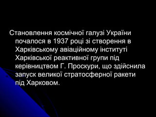 Становлення космічної галузі УкраїниСтановлення космічної галузі України
почалося в 1937 році зі створення впочалося в 1937 році зі створення в
Харківському авіаційному інститутіХарківському авіаційному інституті
Харківської реактивної групи підХарківської реактивної групи під
керівництвом Г. Проскури, що здійснилакерівництвом Г. Проскури, що здійснила
запуск великої стратосферної ракетизапуск великої стратосферної ракети
під Харковом.під Харковом.
 