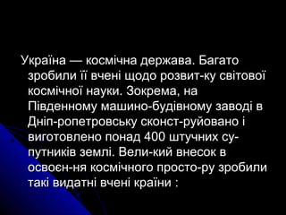 Україна — космічна держава. БагатоУкраїна — космічна держава. Багато
зробили її вчені щодо розвит­ку світовоїзробили її вчені щодо розвит­ку світової
космічної науки. Зокрема, накосмічної науки. Зокрема, на
Південному машино­будівному заводі вПівденному машино­будівному заводі в
Дніп­ропетровську сконст­руйовано іДніп­ропетровську сконст­руйовано і
виготовлено понад 400 штучних су­виготовлено понад 400 штучних су­
путників землі. Вели­кий внесок впутників землі. Вели­кий внесок в
освоєн­ня космічного просто­ру зробилиосвоєн­ня космічного просто­ру зробили
такі видатні вчені країнитакі видатні вчені країни ::
 