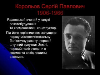 Корольов Сергій ПавловичКорольов Сергій Павлович
1906­19661906­1966
Радянський вчений у галузіРадянський вчений у галузі
ракетобудуванняракетобудування
та космонавтики, конструктор.та космонавтики, конструктор.
Під його керівництвом запущеноПід його керівництвом запущено
першу міжконтинентальнупершу міжконтинентальну
балістичну ракету, першибалістичну ракету, першийй
штучний супутник Землі,штучний супутник Землі,
перший політ людини вперший політ людини в
космос та вихід людиникосмос та вихід людини
в космос.в космос.
 