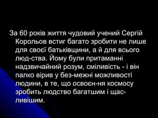 За 60 років життя чудовий учений СергійЗа 60 років життя чудовий учений Сергій
Корольов встиг багато зробити не лишеКорольов встиг багато зробити не лише
для своєї батьківщини, а й для всьогодля своєї батьківщини, а й для всього
люд­ства. Йому були притаманнілюд­ства. Йому були притаманні
надзвичайний розум, сміливість ­ і віннадзвичайний розум, сміливість ­ і він
палко вірив у без­межні можливостіпалко вірив у без­межні можливості
людини, в те, що освоєн­ня космосулюдини, в те, що освоєн­ня космосу
зробить людство багатшим і щас­зробить людство багатшим і щас­
ливішим.ливішим.
 