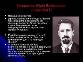 Кондратюк Юрій ВасильовичКондратюк Юрій Васильович
(1897-1941)(1897-1941)
 Народився в Полтаві.Народився в Полтаві.
 український вчений-винахідник, один ізукраїнський вчений-винахідник, один із
піонерів ракетної техніки й теоріїпіонерів ракетної техніки й теорії
космічних польотів. Автор так званоїкосмічних польотів. Автор так званої
«траси Кондратюка», якою«траси Кондратюка», якою
подорожували на Місяць космічніподорожували на Місяць космічні
кораблі «Аполлон».кораблі «Аполлон».
 Юрій Кондратюк увійшов до історіїЮрій Кондратюк увійшов до історії
науки і техніки як автор багатьохнауки і техніки як автор багатьох
оригінальних ідей (і не лише дляоригінальних ідей (і не лише для
космосу)космосу)
 Очевидно, найбільшим йогоОчевидно, найбільшим його
досягненням все ж є проект розрахунківдосягненням все ж є проект розрахунків
польоту людини на Місяць, якийпольоту людини на Місяць, який
використали американці, реалізовуючивикористали американці, реалізовуючи
запуск астронавтів на природнийзапуск астронавтів на природний
супутник Землі.супутник Землі.
 