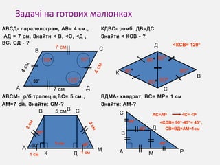 Задачі на готових малюнках
АВСД- паралелограм, АВ= 4 см.,
АД = 7 см. Знайти < В, <С, <Д ,
ВС, СД - ?
КДВС- ромб. ДВ=ДС
Знайти < КСВ - ?
АВСМ- р/б трапеція,ВС= 5 см.,АВСМ- р/б трапеція,ВС= 5 см.,
АМ=7 см. Знайти: СМ-?АМ=7 см. Знайти: СМ-?
ВДМА- квадрат, ВС= МР= 1 смВДМА- квадрат, ВС= МР= 1 см
Знайти:Знайти: АМ-?АМ-?
А
В
В С
Д
55°
125°
125°
55°
К
Д
С
В
А
В
М
С
К Д
60°
А РМ
Д
С
В
60°
60°
60°60°
60°
60°
30°
5 см
1 см
2 см
2 см
АС=АР
45°
45°
<С= <Р
45°
<СДВ= 90°-45°= 45°, 
1 см
4 см
7 см
7 см
4 см
<КСВ= 120°
5 см
60°
СВ=ВД=АМ=1см
 