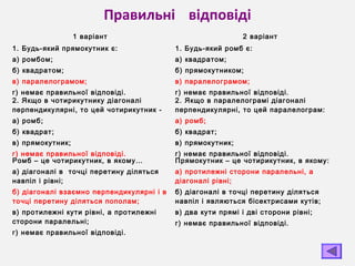 Правильні відповіді
1 варіант 2 варіант
1. Будь-який прямокутник є:
а) ромбом;
б) квадратом;
в) паралелограмом;
г) немає правильної відповіді.
1. Будь-який ромб є:
а) квадратом;
б) прямокутником;
в) паралелограмом;
г) немає правильної відповіді.
2. Якщо в чотирикутнику діагоналі
перпендикулярні, то цей чотирикутник -
а) ромб;
б) квадрат;
в) прямокутник;
г) немає правильної відповіді.
2. Якщо в паралелограмі діагоналі
перпендикулярні, то цей паралелограм:
а) ромб;
б) квадрат;
в) прямокутник;
г) немає правильної відповіді.
Ромб – це чотирикутник, в якому…
а) діагоналі в точці перетину діляться
навпіл і рівні;
б) діагоналі взаємно перпендикулярні і в
точці перетину діляться пополам;
в) протилежні кути рівні, а протилежні
сторони паралельні;
г) немає правильної відповіді.
Прямокутник – це чотирикутник, в якому:
а) протилежні сторони паралельні, а
діагоналі рівні;
б) діагоналі в точці перетину діляться
навпіл і являються бісектрисами кутів;
в) два кути прямі і дві сторони рівні;
г) немає правильної відповіді.
 