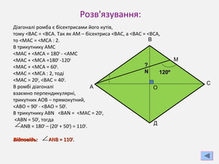 Розв'язування:
Діагоналі ромба є бісектрисами його кутів,
тому <ВАС = <ВСА. Так як АМ – бісектриса <ВАС, а <ВАС = <ВСА,
то <МАС = <МСА : 2.
В трикутнику АМС
<МАС + <МСА = 1800
- <АМС
<МАС + <МСА =1800
-1200
<МАС + <МСА = 600
.
<МАС = <МСА : 2, тоді
<МАС = 200
, <ВАС = 400
.
В ромбі діагоналі
взаємно перпендикулярні,
трикутник АОВ – прямокутний,
<АВО = 900
- <ВАО = 500
.
В трикутнику АВN <BAN = <МАС = 200
,
<ABN = 500
, тогда
ANB = 1800
– (200
+ 500
) = 1100
.
Відповідь:Відповідь: ANB = 110ANB = 11000
..
120120ºº
??
NN
ОА
В
М
С
Д∠
∠
 