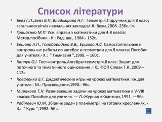 Список літератури
• Бевз Г.П.,Бевз В.П.,Владімірова Н.Г. Геометрія:Підручник для 8 класу
загальноосвітніх навчальних закладів/-К.:Вежа,2008.-256с.:іл.
• Грицаєнко М.П. Усні вправи з математики для 4-8 класів:
Метод.посібник.- К.: Рад. шк., 1984.- 152с.
• Ершова А.П., Голобородько В.В., Ершова А.С. Самостоятельные и
контрольные работы по алгебре и геометрии для 8 класса: Пособие
для учителя.- Х.: “ Гимназия ”,1998. – 160с.
• Каплун О.І. Тест-контроль.Алгебра+геометрія.8 клас: Зошит для
поточного та тематичного оцінювання .- Х.: ФОП Співак Т.К.,2009 –
112с.
• Коваленко В.Г. Дидактические игры на уроках математики: Кн.для
учителя.- М.: Просвещение,1990.- 96с.
• Миракова Т.Н. Развивающие задачи на уроках математики в V-VIII
класах: Пособие для учителя. — Л.:Журнал «Квантор»,1991. —96с.
• Рабінович Ю.М. Збірник задач з планіметрії на готових кресленнях. -
К.: “ Курс ”,1992.-56 с.
 