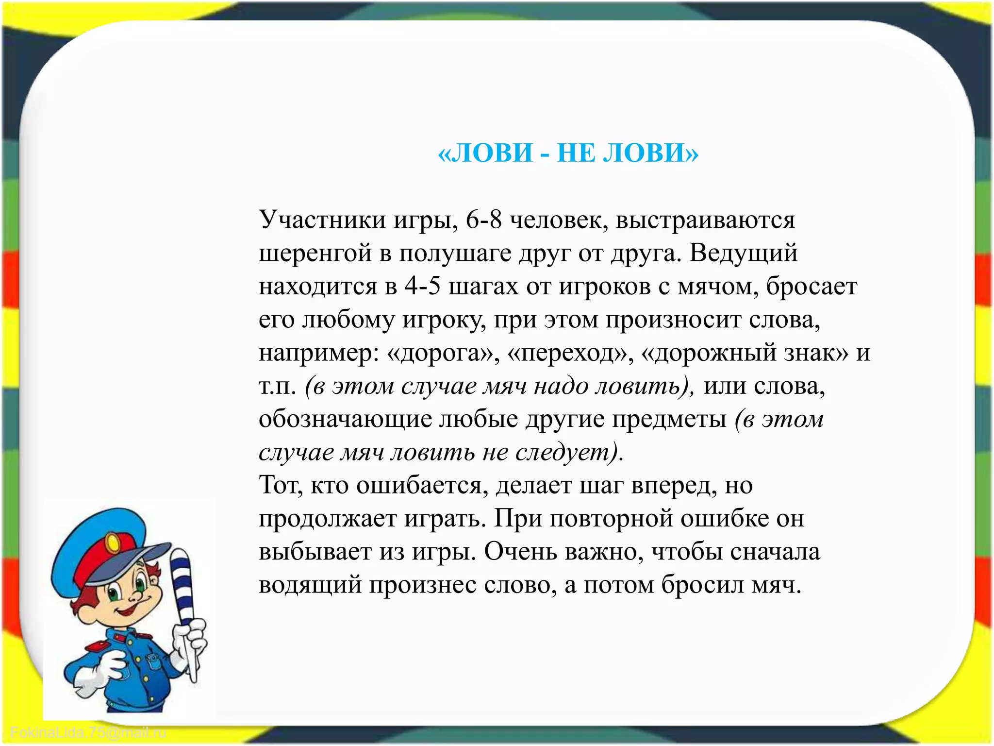 FokinaLida.75@mail.ru
«ЛОВИ - НЕ ЛОВИ»
Участники игры, 6-8 человек, выстраиваются
шеренгой в полушаге друг от друга. Ведущий
находится в 4-5 шагах от игроков с мячом, бросает
его любому игроку, при этом произносит слова,
например: «дорога», «переход», «дорожный знак» и
т.п. (в этом случае мяч надо ловить), или слова,
обозначающие любые другие предметы (в этом
случае мяч ловить не следует).
Тот, кто ошибается, делает шаг вперед, но
продолжает играть. При повторной ошибке он
выбывает из игры. Очень важно, чтобы сначала
водящий произнес слово, а потом бросил мяч.
 