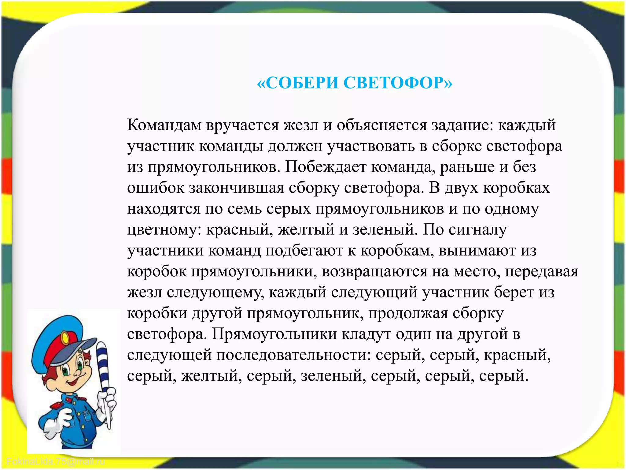 FokinaLida.75@mail.ru
«СОБЕРИ СВЕТОФОР»
Командам вручается жезл и объясняется задание: каждый
участник команды должен участвовать в сборке светофора
из прямоугольников. Побеждает команда, раньше и без
ошибок закончившая сборку светофора. В двух коробках
находятся по семь серых прямоугольников и по одному
цветному: красный, желтый и зеленый. По сигналу
участники команд подбегают к коробкам, вынимают из
коробок прямоугольники, возвращаются на место, передавая
жезл следующему, каждый следующий участник берет из
коробки другой прямоугольник, продолжая сборку
светофора. Прямоугольники кладут один на другой в
следующей последовательности: серый, серый, красный,
серый, желтый, серый, зеленый, серый, серый, серый.
 