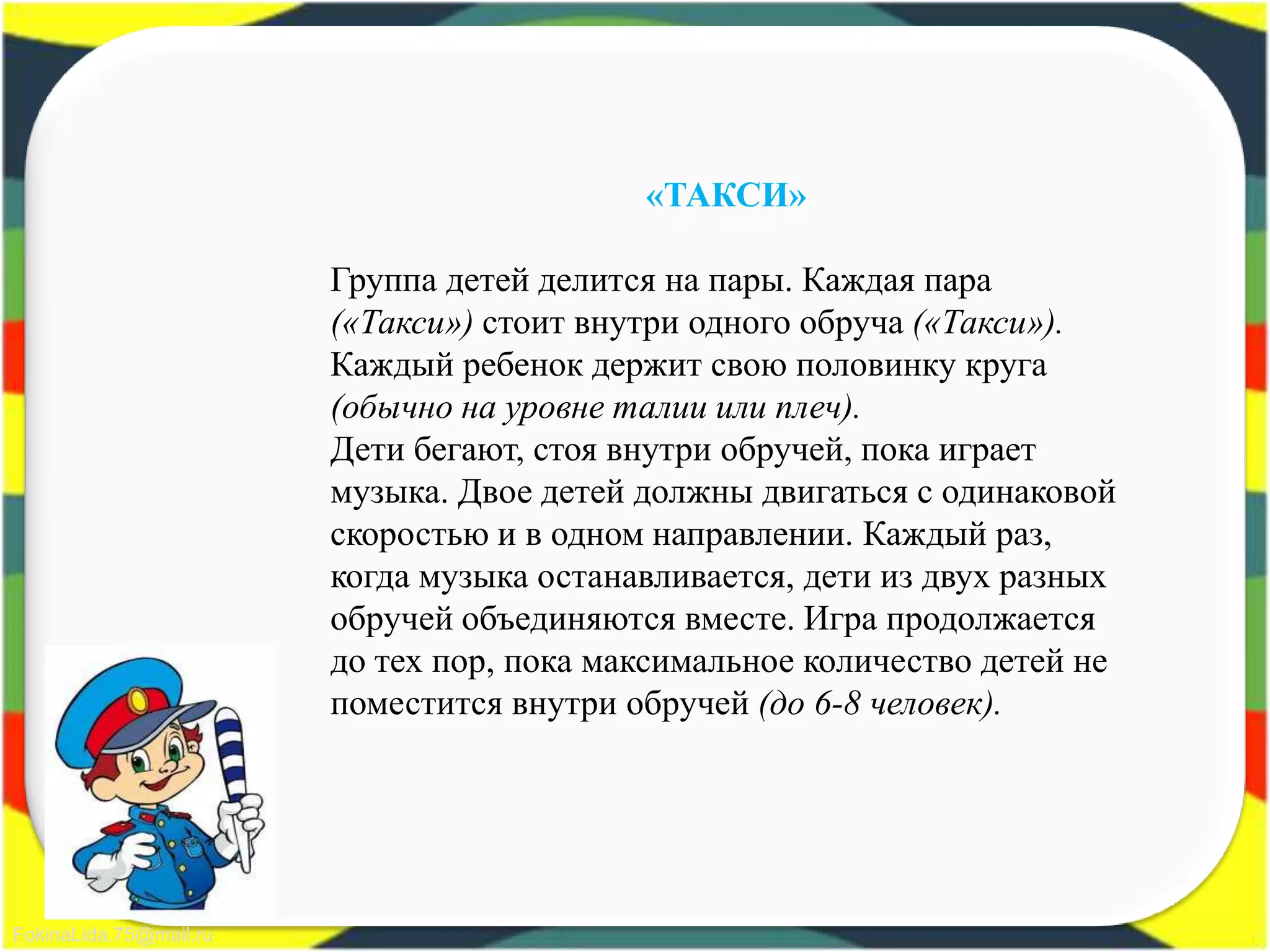 FokinaLida.75@mail.ru
«ТАКСИ»
Группа детей делится на пары. Каждая пара
(«Такси») стоит внутри одного обруча («Такси»).
Каждый ребенок держит свою половинку круга
(обычно на уровне талии или плеч).
Дети бегают, стоя внутри обручей, пока играет
музыка. Двое детей должны двигаться с одинаковой
скоростью и в одном направлении. Каждый раз,
когда музыка останавливается, дети из двух разных
обручей объединяются вместе. Игра продолжается
до тех пор, пока максимальное количество детей не
поместится внутри обручей (до 6-8 человек).
 