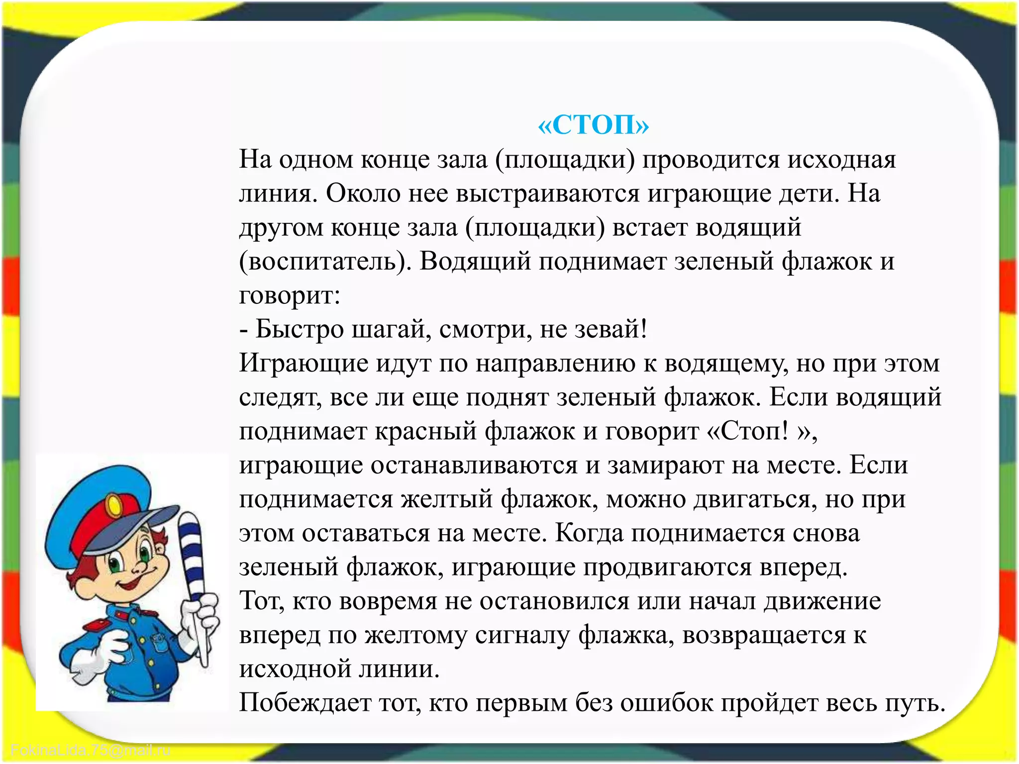 FokinaLida.75@mail.ru
«СТОП»
На одном конце зала (площадки) проводится исходная
линия. Около нее выстраиваются играющие дети. На
другом конце зала (площадки) встает водящий
(воспитатель). Водящий поднимает зеленый флажок и
говорит:
- Быстро шагай, смотри, не зевай!
Играющие идут по направлению к водящему, но при этом
следят, все ли еще поднят зеленый флажок. Если водящий
поднимает красный флажок и говорит «Стоп! »,
играющие останавливаются и замирают на месте. Если
поднимается желтый флажок, можно двигаться, но при
этом оставаться на месте. Когда поднимается снова
зеленый флажок, играющие продвигаются вперед.
Тот, кто вовремя не остановился или начал движение
вперед по желтому сигналу флажка, возвращается к
исходной линии.
Побеждает тот, кто первым без ошибок пройдет весь путь.
 