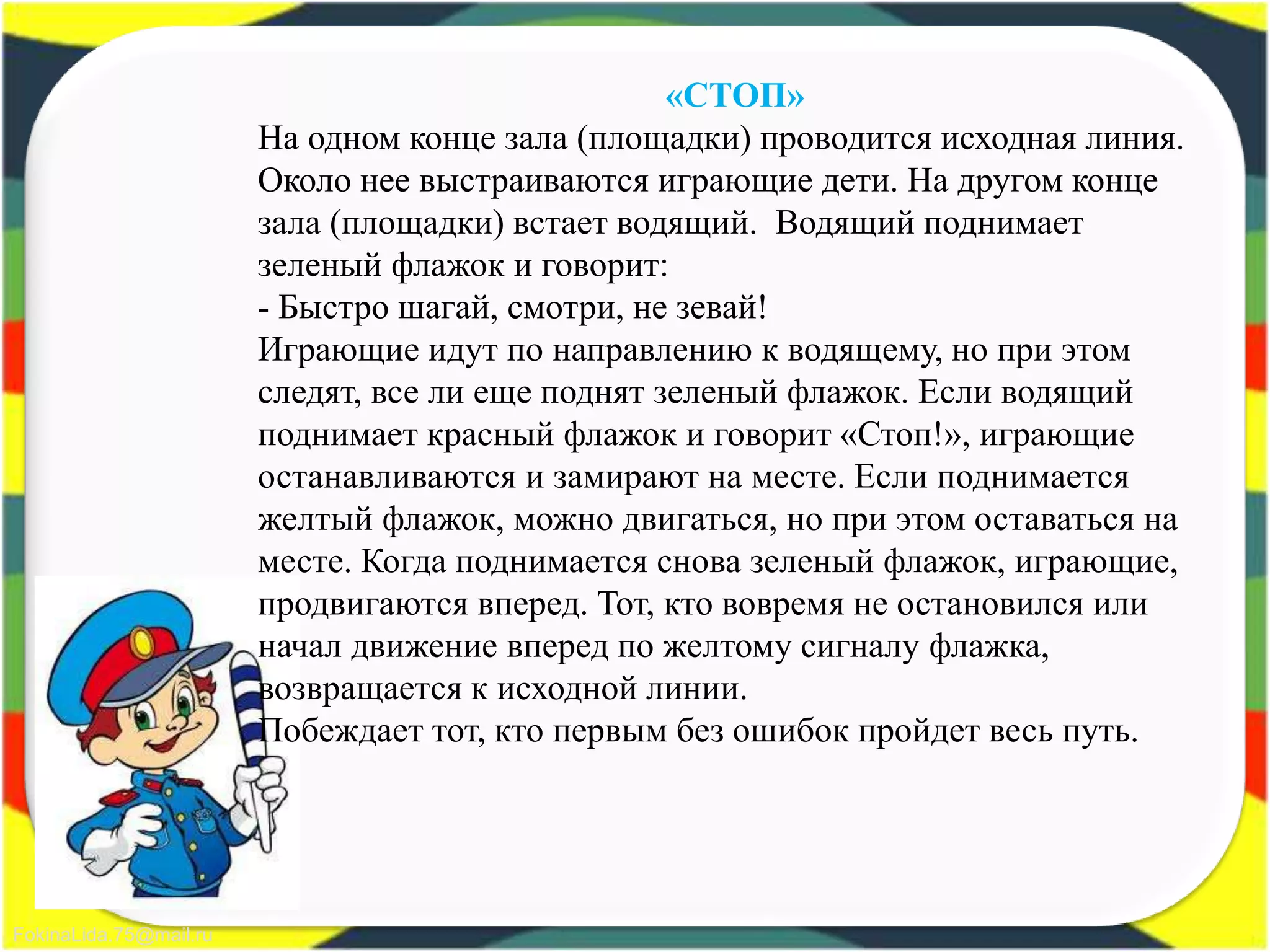 FokinaLida.75@mail.ru
«СТОП»
На одном конце зала (площадки) проводится исходная линия.
Около нее выстраиваются играющие дети. На другом конце
зала (площадки) встает водящий. Водящий поднимает
зеленый флажок и говорит:
- Быстро шагай, смотри, не зевай!
Играющие идут по направлению к водящему, но при этом
следят, все ли еще поднят зеленый флажок. Если водящий
поднимает красный флажок и говорит «Стоп!», играющие
останавливаются и замирают на месте. Если поднимается
желтый флажок, можно двигаться, но при этом оставаться на
месте. Когда поднимается снова зеленый флажок, играющие,
продвигаются вперед. Тот, кто вовремя не остановился или
начал движение вперед по желтому сигналу флажка,
возвращается к исходной линии.
Побеждает тот, кто первым без ошибок пройдет весь путь.
 