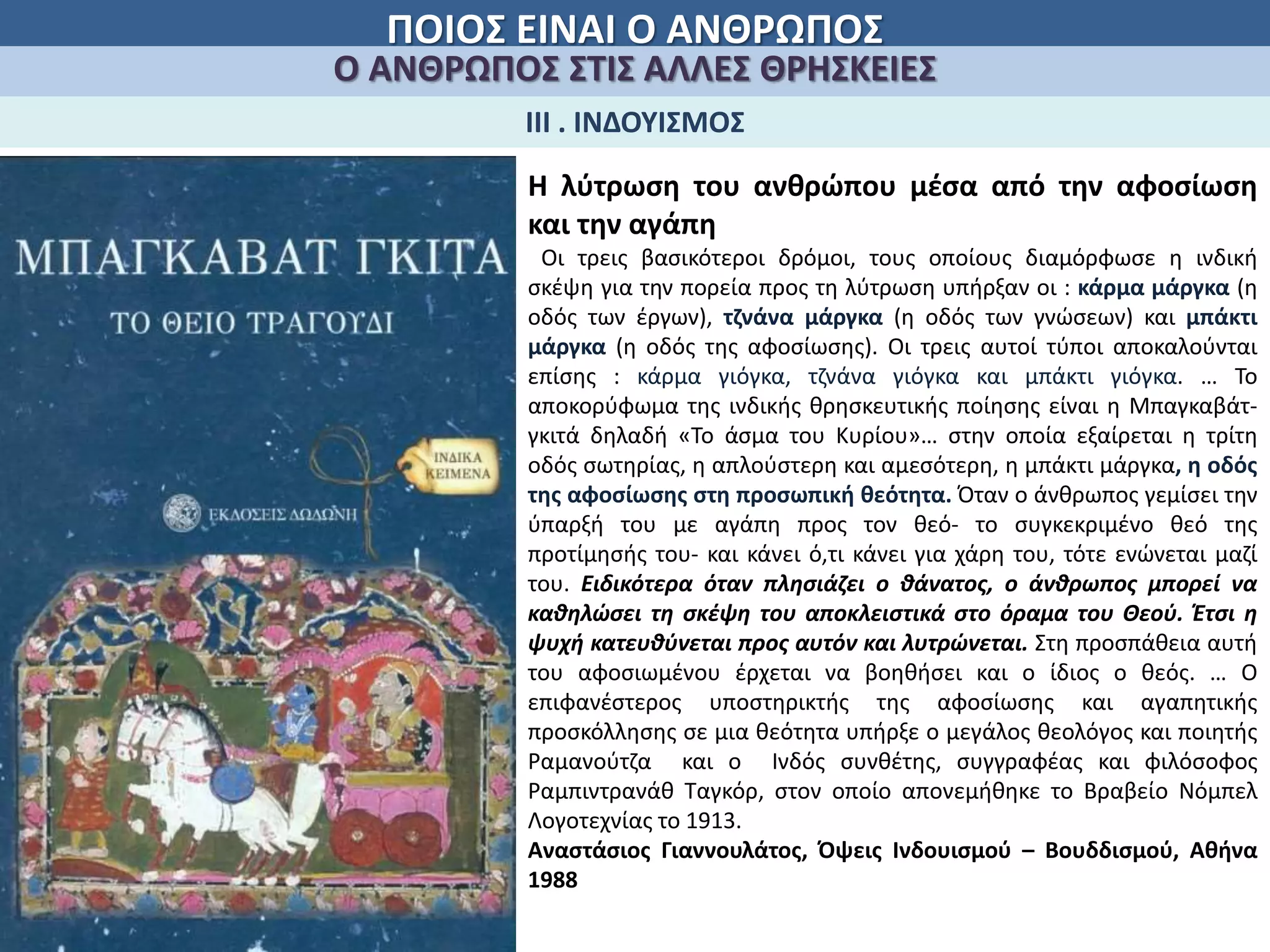 ΠΟΙΟΣ ΕΙΝΑΙ Ο ΑΝΘΡΩΠΟΣ
Ο ΑΝΘΡΩΠΟΣ ΣΤΙΣ ΑΛΛΕΣ ΘΡΗΣΚΕΙΕΣ
ΙΙΙ . ΙΝΔΟΥΙΣΜΟΣ
Η λύτρωση του ανθρώπου μέσα από την αφοσίωση
και την αγάπη
Οι τρεις βασικότεροι δρόμοι, τους οποίους διαμόρφωσε η ινδική
σκέψη για την πορεία προς τη λύτρωση υπήρξαν οι : κάρμα μάργκα (η
οδός των έργων), τζνάνα μάργκα (η οδός των γνώσεων) και μπάκτι
μάργκα (η οδός της αφοσίωσης). Οι τρεις αυτοί τύποι αποκαλούνται
επίσης : κάρμα γιόγκα, τζνάνα γιόγκα και μπάκτι γιόγκα. … Το
αποκορύφωμα της ινδικής θρησκευτικής ποίησης είναι η Μπαγκαβάτ-
γκιτά δηλαδή «Το άσμα του Κυρίου»… στην οποία εξαίρεται η τρίτη
οδός σωτηρίας, η απλούστερη και αμεσότερη, η μπάκτι μάργκα, η οδός
της αφοσίωσης στη προσωπική θεότητα. Όταν ο άνθρωπος γεμίσει την
ύπαρξή του με αγάπη προς τον θεό- το συγκεκριμένο θεό της
προτίμησής του- και κάνει ό,τι κάνει για χάρη του, τότε ενώνεται μαζί
του. Ειδικότερα όταν πλησιάζει ο θάνατος, ο άνθρωπος μπορεί να
καθηλώσει τη σκέψη του αποκλειστικά στο όραμα του Θεού. Έτσι η
ψυχή κατευθύνεται προς αυτόν και λυτρώνεται. Στη προσπάθεια αυτή
του αφοσιωμένου έρχεται να βοηθήσει και ο ίδιος ο θεός. … Ο
επιφανέστερος υποστηρικτής της αφοσίωσης και αγαπητικής
προσκόλλησης σε μια θεότητα υπήρξε ο μεγάλος θεολόγος και ποιητής
Ραμανούτζα και ο Ινδός συνθέτης, συγγραφέας και φιλόσοφος
Ραμπιντρανάθ Ταγκόρ, στον οποίο απονεμήθηκε το Βραβείο Νόμπελ
Λογοτεχνίας το 1913.
Αναστάσιος Γιαννουλάτος, Όψεις Ινδουισμού – Βουδδισμού, Αθήνα
1988
 