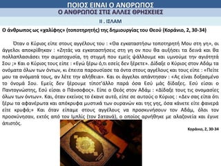 ΠΟΙΟΣ ΕΙΝΑΙ Ο ΑΝΘΡΩΠΟΣ
Ο ΑΝΘΡΩΠΟΣ ΣΤΙΣ ΑΛΛΕΣ ΘΡΗΣΚΕΙΕΣ
Ο άνθρωπος ως «χαλίφης» (τοποτηρητής) της δημιουργίας του Θεού (Κοράνιο, 2, 30-34)
ΙΙ . ΙΣΛΑΜ
Όταν ο Κύριος είπε στους αγγέλους του : «Θα εγκαταστήσω τοποτηρητή Μου στη γη», οι
άγγελοι αποκρίθηκαν : «Ζητάς να εγκαταστήσεις στη γη ον που θα αυξήσει τα δεινά και θα
πολλαπλασιάσει την αιματοχυσία, τη στιγμή που εμείς ψάλλουμε και υμνούμε την αγιότητά
Σου ;» Και ο Κύριος τους είπε : «Εγώ ξέρω ό,τι εσείς δεν ξέρετε». Δίδαξε ο Κύριος στον Αδάμ τα
ονόματα όλων των όντων, κι έπειτα παρουσίασε τα όντα στους αγγέλους και τους είπε : «Πείτε
μου τα ονόματά τους, αν λέτε την αλήθεια». Και οι άγγελοι απάντησαν : «Ας είναι δοξασμένο
το όνομά Σου. Εμείς δεν ξέρουμε τίποτ’άλλο παρά όσα Εσύ μάς δίδαξες. Εσύ είσαι ο
Παντογνώστης, Εσύ είσαι ο Πάνσοφος». Είπε ο Θεός στον Αδάμ : «Δίδαξε τους τις ονομασίες
όλων των όντων». Και, όταν εκείνος το έκανε αυτό, είπε σε αυτούς ο Κύριος : «Δεν σας είπα ότι
ξέρω τα αφανέρωτα και απόκρυφα μυστικά των ουρανών και της γης, όσα κάνετε είτε φανερά
είτε κρυφά;» Και όταν είπαμε στους αγγέλους να προσκυνήσουν τον Αδάμ, όλοι τον
προσκύνησαν, εκτός από τον Ιμπλίς (τον Σατανά), ο οποίος αρνήθηκε με αλαζονεία και έγινε
άπιστός.
Κοράνιο, 2, 30-34
 
