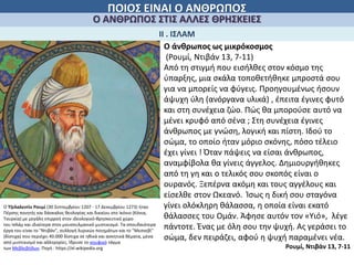 ΠΟΙΟΣ ΕΙΝΑΙ Ο ΑΝΘΡΩΠΟΣ
Ο ΑΝΘΡΩΠΟΣ ΣΤΙΣ ΑΛΛΕΣ ΘΡΗΣΚΕΙΕΣ
ΙΙ . ΙΣΛΑΜ
Ο άνθρωπος ως μικρόκοσμος
(Ρουμί, Ντιβάν 13, 7-11)
Από τη στιγμή που εισήλθες στον κόσμο της
ύπαρξης, μια σκάλα τοποθετήθηκε μπροστά σου
για να μπορείς να φύγεις. Προηγουμένως ήσουν
άψυχη ύλη (ανόργανα υλικά) , έπειτα έγινες φυτό
και στη συνέχεια ζώο. Πώς θα μπορούσε αυτό να
μένει κρυφό από σένα ; Στη συνέχεια έγινες
άνθρωπος με γνώση, λογική και πίστη. Ιδού το
σώμα, το οποίο ήταν μόριο σκόνης, πόσο τέλειο
έχει γίνει ! Όταν πάψεις να είσαι άνθρωπος,
αναμφίβολα θα γίνεις άγγελος. Δημιουργήθηκες
από τη γη και ο τελικός σου σκοπός είναι ο
ουρανός. Ξεπέρνα ακόμη και τους αγγέλους και
είσελθε στον Ωκεανό. Ίσως η δική σου σταγόνα
γίνει ολόκληρη θάλασσα, η οποία είναι εκατό
θάλασσες του Ομάν. Άφησε αυτόν τον «Υιό», λέγε
πάντοτε. Ένας με όλη σου την ψυχή. Ας γεράσει το
σώμα, δεν πειράζει, αφού η ψυχή παραμένει νέα.
Ρουμί, Ντιβάν 13, 7-11
Ο Τζελαλεντίν Ρουμί (30 Σεπτεμβρίου 1207 - 17 Δεκεμβρίου 1273) ήταν
Πέρσης ποιητής και δάσκαλος θεολογίας και δικαίου στο Ικόνιο (Κόνια,
Τουρκία) με μεγάλη επιρροή στον ιδεολογικό-θρησκευτικό χώρο
του Ισλάμ και ιδιαίτερα στον μουσουλμανικό μυστικισμό. Τα σπουδαιότερα
έργα του είναι το "Ντιβάν", συλλογή λυρικών ποιημάτων και το "Μεσνεβί"
(δίστιχα) που περιέχει 40.000 δίστιχα σε ηθικά και ασκητικά θέματα, μέσα
από μυστικισμό και αλληγορίες. Ίδρυσε το σουφικό τάγμα
των Μεβλεβήδων. Πηγή : https://el.wikipedia.org
 