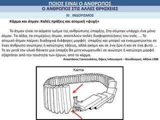 ΠΟΙΟΣ ΕΙΝΑΙ Ο ΑΝΘΡΩΠΟΣ
Ο ΑΝΘΡΩΠΟΣ ΣΤΙΣ ΑΛΛΕΣ ΘΡΗΣΚΕΙΕΣ
ΙΙΙ . ΙΝΔΟΥΙΣΜΟΣ
Κάρμα και άτμαν: Καλές πράξεις και ατομική «ψυχή»
Το άτμαν είναι το αόρατο τμήμα της ανθρώπινης ύπαρξης. Στο σύμπαν υπάρχει ένα μόνο
άτμαν. Τα άλλα, τα επιμέρους άτμαν, αποτελούν απλές διαφοροποιήσεις του ενός. … Το
ατομικό άτμαν παίρνει διαδοχικά διάφορες μορφές ύπαρξης και μπορεί να ενσωματώνεται σε
έναν άνθρωπο ανώτερης ή κατώτερης τάξεως, αλλά ακόμη και σε ένα ζώο ή και σε ένα φυτό. …
Το αν μετά τον υλικό θάνατο μια ύπαρξη θα μετενσωματωθεί σε ανώτερη ή κατώτερη μορφή
εξαρτάται από την ποιότητα των έργων, από το κάρμα.
Αναστάσιος Γιαννουλάτος, Όψεις Ινδουισμού – Βουδδισμού, Αθήνα 1988
 