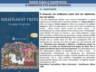 ΠΟΙΟΣ ΕΙΝΑΙ Ο ΑΝΘΡΩΠΟΣ
Ο ΑΝΘΡΩΠΟΣ ΣΤΙΣ ΑΛΛΕΣ ΘΡΗΣΚΕΙΕΣ
ΙΙΙ . ΙΝΔΟΥΙΣΜΟΣ
Η λύτρωση του ανθρώπου μέσα από την αφοσίωση
και την αγάπη
Οι τρεις βασικότεροι δρόμοι, τους οποίους διαμόρφωσε η ινδική
σκέψη για την πορεία προς τη λύτρωση υπήρξαν οι : κάρμα μάργκα (η
οδός των έργων), τζνάνα μάργκα (η οδός των γνώσεων) και μπάκτι
μάργκα (η οδός της αφοσίωσης). Οι τρεις αυτοί τύποι αποκαλούνται
επίσης : κάρμα γιόγκα, τζνάνα γιόγκα και μπάκτι γιόγκα. … Το
αποκορύφωμα της ινδικής θρησκευτικής ποίησης είναι η Μπαγκαβάτ-
γκιτά δηλαδή «Το άσμα του Κυρίου»… στην οποία εξαίρεται η τρίτη
οδός σωτηρίας, η απλούστερη και αμεσότερη, η μπάκτι μάργκα, η οδός
της αφοσίωσης στη προσωπική θεότητα. Όταν ο άνθρωπος γεμίσει την
ύπαρξή του με αγάπη προς τον θεό- το συγκεκριμένο θεό της
προτίμησής του- και κάνει ό,τι κάνει για χάρη του, τότε ενώνεται μαζί
του. Ειδικότερα όταν πλησιάζει ο θάνατος, ο άνθρωπος μπορεί να
καθηλώσει τη σκέψη του αποκλειστικά στο όραμα του Θεού. Έτσι η
ψυχή κατευθύνεται προς αυτόν και λυτρώνεται. Στη προσπάθεια αυτή
του αφοσιωμένου έρχεται να βοηθήσει και ο ίδιος ο θεός. … Ο
επιφανέστερος υποστηρικτής της αφοσίωσης και αγαπητικής
προσκόλλησης σε μια θεότητα υπήρξε ο μεγάλος θεολόγος και ποιητής
Ραμανούτζα και ο Ινδός συνθέτης, συγγραφέας και φιλόσοφος
Ραμπιντρανάθ Ταγκόρ, στον οποίο απονεμήθηκε το Βραβείο Νόμπελ
Λογοτεχνίας το 1913.
Αναστάσιος Γιαννουλάτος, Όψεις Ινδουισμού – Βουδδισμού, Αθήνα
1988
 