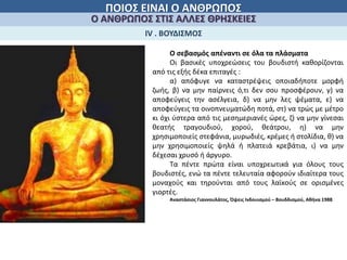 ΠΟΙΟΣ ΕΙΝΑΙ Ο ΑΝΘΡΩΠΟΣ
Ο ΑΝΘΡΩΠΟΣ ΣΤΙΣ ΑΛΛΕΣ ΘΡΗΣΚΕΙΕΣ
ΙV . ΒΟΥΔΙΣΜΟΣ
Ο σεβασμός απέναντι σε όλα τα πλάσματα
Οι βασικές υποχρεώσεις του βουδιστή καθορίζονται
από τις εξής δέκα επιταγές :
α) απόφυγε να καταστρέψεις οποιαδήποτε μορφή
ζωής, β) να μην παίρνεις ό,τι δεν σου προσφέρουν, γ) να
αποφεύγεις την ασέλγεια, δ) να μην λες ψέματα, ε) να
αποφεύγεις τα οινοπνευματώδη ποτά, στ) να τρώς με μέτρο
κι όχι ύστερα από τις μεσημεριανές ώρες, ζ) να μην γίνεσαι
θεατής τραγουδιού, χορού, θεάτρου, η) να μην
χρησιμοποιείς στεφάνια, μυρωδιές, κρέμες ή στολίδια, θ) να
μην χρησιμοποιείς ψηλά ή πλατειά κρεβάτια, ι) να μην
δέχεσαι χρυσό ή άργυρο.
Τα πέντε πρώτα είναι υποχρεωτικά για όλους τους
βουδιστές, ενώ τα πέντε τελευταία αφορούν ιδιαίτερα τους
μοναχούς και τηρούνται από τους λαϊκούς σε ορισμένες
γιορτές.
Αναστάσιος Γιαννουλάτος, Όψεις Ινδουισμού – Βουδδισμού, Αθήνα 1988
 