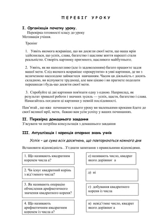 П Е Р Е Б І Г У Р О К У
І. Організація початку уроку.
Перевірка готовності класу до уроку
Мотивація учіння.
Тренінг
1. Уявіть якомога яскравіше, що ви досягли своєї мети, що ваша мрія
здійснилася, що успіх, слава, багатство і щасливе життя нарешті стали
реальністю. Створіть картинку приємного, щасливого майбутнього.
2. Уявіть, як ви наполегливо (але із задоволенням) багато працюєте задля
вашої мети. Слід якомога яскравіше «прокрутити» в уяві картинки, де ви з
величезною насолодою займаєтеся навчанням. Часом ця діяльність є досить
складною, ви відчуваєте труднощі, але вам цікаво і ви прагнете подолати
перешкоди і будь-що досягти своєї мети.
3. Спробуйте ці дві картинки пов'язати одну з одною. Наприклад, як
результат тривалої роботи і значних зусиль — успіх, щастя, багатство і слава.
Намагайтесь поєднати ці картинки у певній послідовності.
Пам’ятай , що вже починаючи з цього уроку ви маленькими кроками йдете до
своєї великої мрії, мети, бажаю вам усім успіху у ваших починаннях.
ІІ. Перевірка домашнього завдання
З’ясувати чи потрібна консультація з домашнього завдання
ІІІ. Актуалізація і корекція опорних знань учнів
Успіх – це сума всіх досягнень, що повторюються кожного дня
Встановити відповідність . З’єднати запитання з правильними відповідями.
1. Що називають квадратним
коренем числа а?
е) називають число, квадрат
якого дорівнює а
2. Чи існує квадратний корінь
з від’ємного числа?
д) ні
3. Як називають операцію
обчислення арифметичного
значення квадратного кореня?
г) добування квадратного
кореня із числа
4. Що називають
арифметичним квадратним
коренем із числа а?
в) невід’ємне число, квадрат
якого дорівнює а
 