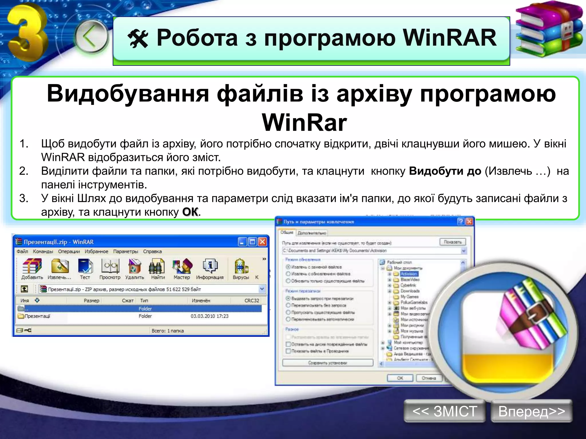  Робота з програмою WinRAR
Видобування файлів із архіву програмою
WinRar
1. Щоб видобути файл із архіву, його потрібно спочатку відкрити, двічі клацнувши його мишею. У вікні
WinRAR відобразиться його зміст.
2. Виділити файли та папки, які потрібно видобути, та клацнути кнопку Видобути до (Извлечь …) на
панелі інструментів.
3. У вікні Шлях до видобування та параметри слід вказати ім'я папки, до якої будуть записані файли з
архіву, та клацнути кнопку ОК.
Вперед>><< ЗМІСТ
 