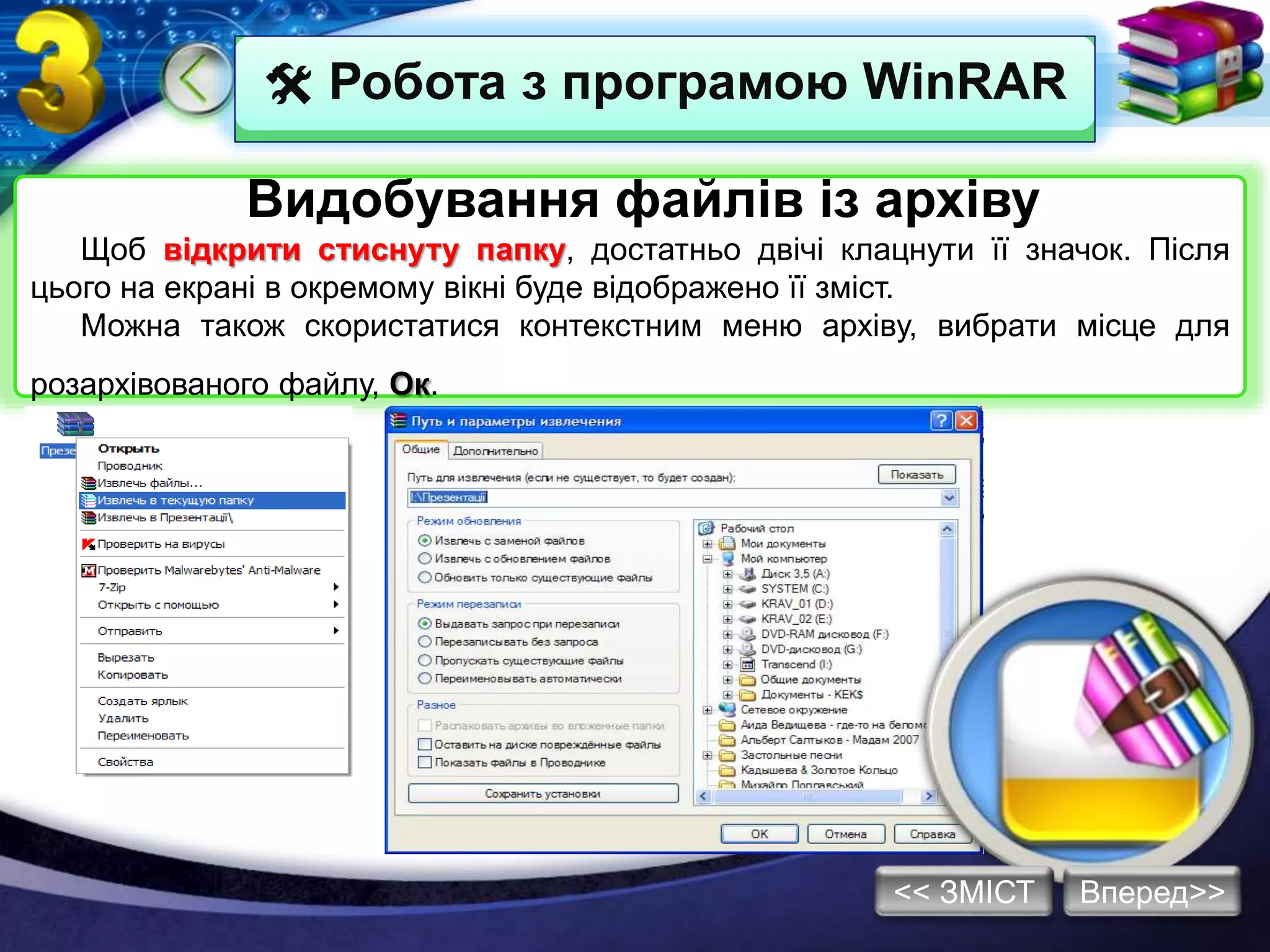  Робота з програмою WinRAR
Видобування файлів із архіву
Щоб відкрити стиснуту папку, достатньо двічі клацнути її значок. Після
цього на екрані в окремому вікні буде відображено її зміст.
Можна також скористатися контекстним меню архіву, вибрати місце для
розархівованого файлу, Ок.
Вперед>><< ЗМІСТ
 