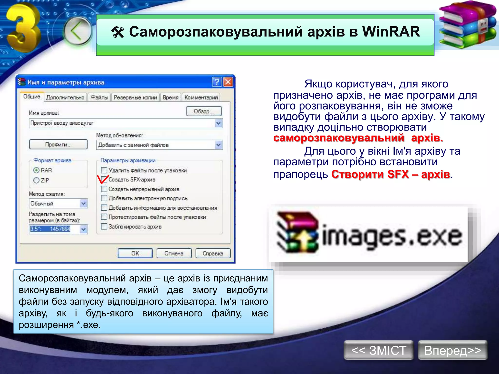  Саморозпаковувальний архів в WinRAR
Якщо користувач, для якого
призначено архів, не має програми для
його розпаковування, він не зможе
видобути файли з цього архіву. У такому
випадку доцільно створювати
саморозпаковувальний архів.
Для цього у вікні Ім'я архіву та
параметри потрібно встановити
прапорець Створити SFX – архів.
Саморозпаковувальний архів – це архів із приєднаним
виконуваним модулем, який дає змогу видобути
файли без запуску відповідного архіватора. Ім'я такого
архіву, як і будь-якого виконуваного файлу, має
розширення *.ехе.
Вперед>><< ЗМІСТ
 