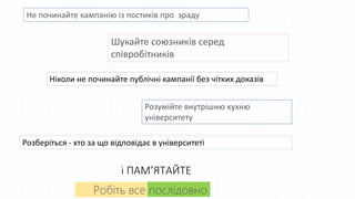 Не починайте кампанію із постиків про зраду
Робіть все послідовно
Шукайте союзників серед
співробітників
Ніколи не починайте публічні кампанії без чітких доказів
Розумійте внутрішню кухню
університету
Розберіться - хто за що відповідає в університеті
і ПАМ’ЯТАЙТЕ
 