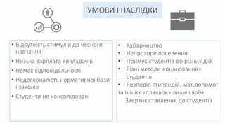 УМОВИ І НАСЛІДКИ
• Відсутність стимулів до чесного
навчання
• Низька зарплата викладачів
• Немає відповідальності
• Недосконалість нормативної бази
і законів
• Студенти не консолідовані
• Хабарництво
• Непрозоре поселення
• Примус студентів до різних дій
• Різні методи «оцінювання»
студентів
• Розподіл стипендій, мат.допомог
та інших «плюшок» лише своїм
Зверхнє ставлення до студентів
 