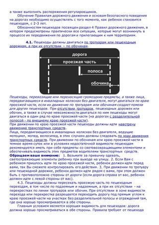 а также выполнять распоряжения регулировщиков.
Обучение Правилам дорожного движения и основам безопасного поведения
на дорогах необходимо осуществлять с того момента, как ребенок становится
пешеходом, с 2-3 лет.
Обязанностям пешеходов посвящен раздел 4 Правил дорожного движения, в
котором предусмотрены практически все ситуации, которые могут возникнуть в
процессе их передвижения по дорогам и прилегающим к ним территориям.
4.1. Пешеходы должны двигаться по тротуарам или пешеходным
дорожкам, а при их отсутствии – по обочинам.
Пешеходы, перевозящие или переносящие громоздкие предметы, а также лица,
передвигающиеся в инвалидных колясках без двигателя, могут двигаться по краю
проезжей части, если их движение по тротуарам или обочинам создает помехи
для других пешеходов. При отсутствии тротуаров, пешеходных дорожек или
обочин, а также в случае невозможности двигаться по ним пешеходы могут
двигаться в один ряд по краю проезжей части (на дорогах с разделительной
полосой - по внешнему краю проезжей части).
При движении по краю проезжей части пешеходы должны идти навстречу
движению транспортных средств.
Лица, передвигающиеся в инвалидных колясках без двигателя, ведущие
мотоцикл, мопед, велосипед, в этих случаях должны следовать по ходу движения
транспортных средств. При движении по обочинам или краю проезжей части в
темное время суток или в условиях недостаточной видимости пешеходам
рекомендуется иметь при себе предметы со световозвращающими элементами и
обеспечивать видимость этих предметов водителями транспортных средств.
Обращаем ваше внимание: 1. Возьмите за привычку одевать,
светоотражающие элементы ребенку при выходе на улицу. 2. Если Вам с
ребенком пришлось идти по краю проезжей части, ребенок должен идти перед
вами, так Вы сможете контролировать его действия. 3. При движении по тротуару
или пешеходной дорожке, ребенок должен идти рядом с вами, при этом должен
быть с противоположно стороны от дороги (если дорога справа от вас, ребенок
должен идти с левой стороны от вас).
4.3. Пешеходы должны пересекать проезжую часть по пешеходным
переходам, в том числе по подземным и надземным, а при их отсутствии - на
перекрестках по линии тротуаров или обочин. При отсутствии в зоне видимости
перехода или перекрестка разрешается переходить дорогу под прямым углом к
краю проезжей части на участках без разделительной полосы и ограждений там,
где она хорошо просматривается в обе стороны.
Главным условием является хорошая видимость для пешеходов: дорога
должна хорошо просматриваться в обе стороны. Правила требуют от пешехода
 