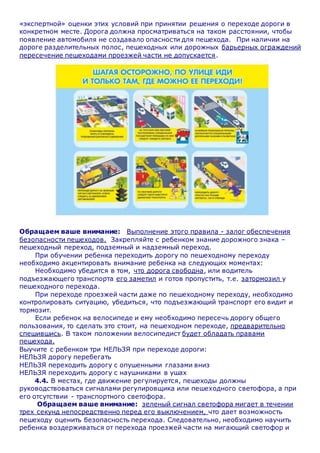«экспертной» оценки этих условий при принятии решения о переходе дороги в
конкретном месте. Дорога должна просматриваться на таком расстоянии, чтобы
появление автомобиля не создавало опасности для пешехода. При наличии на
дороге разделительных полос, пешеходных или дорожных барьерных ограждений
пересечение пешеходами проезжей части не допускается.
Обращаем ваше внимание: Выполнение этого правила - залог обеспечения
безопасности пешеходов. Закрепляйте с ребенком знание дорожного знака –
пешеходный переход, подземный и надземный переход.
При обучении ребенка переходить дорогу по пешеходному переходу
необходимо акцентировать внимание ребенка на следующих моментах:
Необходимо убедится в том, что дорога свободна, или водитель
подъезжающего транспорта его заметил и готов пропустить, т.е. затормозил у
пешеходного перехода.
При переходе проезжей части даже по пешеходному переходу, необходимо
контролировать ситуацию, убедиться, что подъезжающий транспорт его видит и
тормозит.
Если ребенок на велосипеде и ему необходимо пересечь дорогу общего
пользования, то сделать это стоит, на пешеходном переходе, предварительно
спешившись. В таком положении велосипедист будет обладать правами
пешехода.
Выучите с ребенком три НЕЛЬЗЯ при переходе дороги:
НЕЛЬЗЯ дорогу перебегать
НЕЛЬЗЯ переходить дорогу с опушенными глазами вниз
НЕЛЬЗЯ переходить дорогу с наушниками в ушах
4.4. В местах, где движение регулируется, пешеходы должны
руководствоваться сигналами регулировщика или пешеходного светофора, а при
его отсутствии - транспортного светофора.
Обращаем ваше внимание: зеленый сигнал светофора мигает в течении
трех секунд непосредственно перед его выключением, что дает возможность
пешеходу оценить безопасность перехода. Следовательно, необходимо научить
ребенка воздерживаться от перехода проезжей части на мигающий светофор и
 