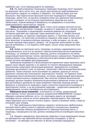 прибавить шаг, если переход дороги не завершен.
4.5. На нерегулируемых пешеходных переходах пешеходы могут выходить
на проезжую часть после того, как оценят расстояние до приближающихся
транспортных средств, их скорость и убедятся, что переход будет для них
безопасен. При пересечении проезжей части вне пешеходного перехода
пешеходы, кроме того, не должны создавать помех для движения транспортных
средств и выходить из-за стоящего транспортного средства или иного
препятствия, ограничивающего обзорность, не убедившись в отсутствии
приближающихся транспортных средств .
Обращаем ваше внимание: Дети, очень часто увидев зеленый сигнал
светофора, не контролируют ситуацию на дороге и переходят ее, «смотря себе
под ноги». Повторяйте и акцентируйте внимание ребенка на следующем
алгоритме действий при переходе через проезжую часть: 1. Увидел зеленый
сигнал светофора, не торопись переходить дорогу. 2. Посмотри налево, или
право, убедись, что транспорт остановился, водитель тебя видит и пропускает. 3.
Если транспорт остановился вблизи перехода, и тебе не видно, что за ним,
начиная переход через дорогу, убедись, что за данным транспортом не едет
другой автомобиль, и что водитель тебя видит, только тогда продолжай свое
движение.
4.6. Выйдя на проезжую часть, пешеходы не должны задерживаться или
останавливаться, если это не связано с обеспечением безопасности движения.
Пешеходы, не успевшие закончить переход, должны остановиться на линии,
разделяющей транспортные потоки противоположных направлений. Продолжать
переход можно лишь убедившись в безопасности дальнейшего движения и с
учетом сигнала светофора (регулировщика).
Требование скорейшего и безостановочного движения через проезжую часть
дороги носит общий характер и не зависит от степени оборудования перехода
техническими средствами организации движения. Задержка или остановка
пешехода допускаются лишь по причине, связанной с обеспечением безопасности
движения. Такие ситуации часто возникают на широких дорогах (4 полосы
движения и более) при интенсивных транспортных потоках. Но Правила четко
оговаривают место возможной остановки: на линии, разделяющей транспортные
потоки противоположных направлений. При наличии островка безопасности
пешеходы должны ожидать возможности дальнейшего движения только на нем.
Для дальнейшего движения на нерегулируемом переходе пешеход должен
убедиться в возможности перехода и ждать появления приемлемого интервала в
транспортном потоке, а на регулируемом переходе – продолжить движение по
разрешающему сигналу светофора или регулировщика.
Обращаем ваше внимание: остановиться на линии, разделяющей
транспортные потоки противоположных направлений НЕБЕЗОПАСНО. Следует
обращать внимание ребенка, на то, что переходить дорогу на мигающий
светофор нельзя, можно не успеть завершить переход дороги. При переходе
через проезжую часть нельзя «считать ворон», нужно в активном темпе, следя за
ситуацией идти вперед.
4.7. При приближении транспортных средств с включенным проблесковым
маячком синего цвета (синего и красного цветов) и специальным звуковым
сигналом пешеходы обязаны воздержаться от перехода проезжей части, а
пешеходы, находящиеся на ней, должны незамедлительно освободить проезжую
часть.
4.8. Ожидать маршрутное транспортное средство и такси разрешается только
на приподнятых над проезжей частью посадочных площадках, а при их
отсутствии – на тротуаре или обочине. В местах остановок маршрутных
 