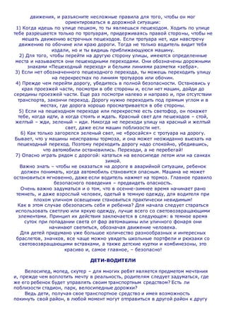 движения, и разъясните несложные правила для того, чтобы он мог
ориентироваться в дорожной ситуации:
1) Когда идешь по улице пешком, то ты являешься пешеходом. Ходить по улице
тебе разрешается только по тротуарам, придерживаясь правой стороны, чтобы не
мешать движению встречных пешеходов. Если тротуара нет, иди навстречу
движению по обочине или краю дороги. Тогда не только водитель видит тебя
издали, но и ты видишь приближающуюся машину.
2) Для того, чтобы перейти на другую сторону улицы, имеются определенные
места и называются они пешеходными переходами. Они обозначены дорожными
знаками «Пешеходный переход» и белыми линиями разметки «зебра».
3) Если нет обозначенного пешеходного перехода, ты можешь переходить улицу
на перекрестках по линиям тротуаров или обочин.
4) Прежде чем перейти дорогу, убедитесь в полной безопасности. Остановись у
края проезжей части, посмотри в обе стороны и, если нет машин, дойди до
середины проезжей части. Еще раз посмотри налево и направо и, при отсутствии
транспорта, закончи переход. Дорогу нужно переходить под прямым углом и в
местах, где дорога хорошо просматривается в обе стороны.
5) Если на пешеходном переходе или перекрестке есть светофор, он покажет
тебе, когда идти, а когда стоять и ждать. Красный свет для пешеходов – стой,
желтый – жди, зеленый – иди. Никогда не переходи улицу на красный и желтый
свет, даже если машин поблизости нет.
6) Как только загорелся зеленый свет, не «бросайся» с тротуара на дорогу.
Бывает, что у машины неисправны тормоза, и она может неожиданно выехать на
пешеходный переход. Поэтому переходить дорогу надо спокойно, убедившись,
что автомобили остановились. Переходи, а не перебегай!
7) Опасно играть рядом с дорогой: кататься на велосипеде летом или на санках
зимой.
Важно знать – чтобы не оказаться на дороге в аварийной ситуации, ребенок
должен понимать, когда автомобиль становится опасным. Машина не может
остановиться мгновенно, даже если водитель нажмет на тормоз. Главное правило
безопасного поведения – предвидеть опасность.
Очень важно задуматься и о том, что в осенне-зимнее время начинает рано
темнеть, и даже взрослый человек, одетый в темную одежду, для водителя при
плохом уличном освещении становиться практически невидимым!
Как в этом случае обезопасить себя и ребенка? Для начала следует стараться
использовать светлую или яркую одежду, лучше всего со световозвращающими
элементами. Принцип их действия заключается в следующем: в темное время
суток при попадании света от фар автомашины или уличного фонаря они
начинают светиться, обозначая движение человека.
Для детей придумано уже большое количество разнообразных и интересных
браслетов, значков, все чаще можно увидеть школьные портфели и рюкзаки со
световозвращающими вставками, а также детские куртки и комбинезоны, это
красиво и, самое главное, – безопасно!
ДЕТИ-ВОДИТЕЛИ
Велосипед, мопед, скутер – для многих ребят является предметом мечтания
и, прежде чем воплотить мечту в реальность, родителям следует задуматься, где
же его ребенок будет управлять своим транспортным средством? Есть ли
поблизости стадион, парк, велосипедные дорожки?
Ведь дети, получая свое транспортное средство и имея возможность
покинуть свой район, в любой момент могут отправиться в другой район к другу
 
