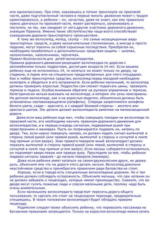 или однокласснику. При этом, оказавшись в потоке транспорта на проезжей
части, даже подготовленный человек в первые минуты движения может с трудом
ориентироваться, а ребенок – он, зачастую, даже не знает, как ему правильно
нужно двигаться по проезжей части, может растеряться, запаниковать и
поступить не так, как ожидают от него другие участники дорожного движения,
знающие Правила. Именно такие обстоятельства чаще всего способствуют
совершению дорожно-транспортного происшествия.
К тому же велосипед, мопед, скутер – это самые незащищенные виды
транспортных средств, и даже незначительные столкновения, а иногда и просто
падение, могут повлечь за собой серьезные последствия. Приобретая их,
необходимо позаботиться о дополнительных средствах защиты – шлемах,
налокотниках, наколенниках, перчатках.
Правил безопасности для детей-велосипедистов.
Правила дорожного движения разрешают велопоездки по дорогам с
автомобилями только подросткам, достигшим возраста 14 лет. Если вашему
ребенку еще не исполнилось 14, то кататься он может только по двору, на
стадионе, в парке или на специально предусмотренных для этого площадках.
Как и любое транспортное средство, велосипед перед поездкой необходимо
осмотреть и убедиться в его исправности. Если ребенок маленький, то велосипед
должны проверить взрослые. Подросток сам сможет подкачать шины, проверить
тормоза и педали. Особое внимание обратите на рулевое управление и тормоза.
Категорически нельзя выезжать на велосипеде, в котором эти узлы неисправны.
На детском велосипеде, как и на взрослых моделях, обязательно должны быть
установлены световозвращатели (катафоты). Спереди закрепляются катафоты
белого цвета, сзади – красного, а с каждой боковой стороны – желтого или
красного цветов. Эти детали делают велосипедиста заметнее на малоосвещенной
дороге.
Даже если ваш ребенок еще мал, чтобы совершать поездки на велосипеде по
проезжей части, его необходимо научить правилам дорожного движения для
велосипедистов, и в первую очередь сигналам, подаваемым рукой при
перестроениях и маневрах. Пусть он потренируется подавать их, катаясь по
двору. Так, если нужно повернуть налево, он должен подать сигнал вытянутой в
сторону левой рукой (или правой рукой, вытянутой в сторону и согнутой в локте
под прямым углом вверх). Знак правого поворота юный велосипедист должен
показать вытянутой в сторону правой рукой (или левой, вытянутой в сторону и
согнутой в локте под прямым углом вверх). Если малыш собирается остановиться,
он поднимает вверх левую или правую руку. Проследите за тем, чтобы ребенок
подавал сигналы заранее - до начала поворота (маневра).
Даже если ребенок умеет кататься на своем двухколесном друге, не держа
руль, объясните ему что на дороге этого делать нельзя. Велосипед довольно
неустойчивое средство и пренебрегать правилами ради баловства не стоит.
Хорошо, если в городе есть специальные велосипедные дорожки. Но и там
ребенок должен соблюдать осторожность. Объясните малышу, что при катании он
не должен забывать о пешеходах, которые имеют преимущество. Скажите, что во
дворе могут гулять пожилые люди и совсем маленькие дети, поэтому надо быть
очень внимательным.
Если маленькому велосипедисту предстоит пересечь дорогу общего
пользования, то сделать это стоит на пешеходном переходе, предварительно
спешившись. В таком положении велосипедист будет обладать правами
пешехода.
Родителям следует также объяснить ребенку, что перевозить пассажира на
багажнике правилами запрещается. Только на взрослом велосипеде можно катать
 
