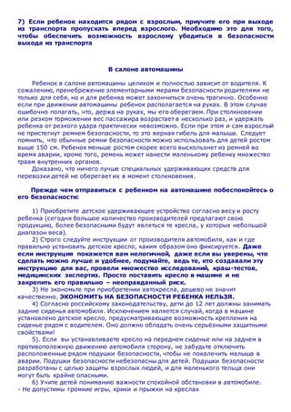 7) Если ребенок находится рядом с взрослым, приучите его при выходе
из транспорта пропускать вперед взрослого. Необходимо это для того,
чтобы обеспечить возможность взрослому убедиться в безопасности
выхода из транспорта
В салоне автомашины
Ребенок в салоне автомашины целиком и полностью зависит от водителя. К
сожалению, пренебрежение элементарными мерами безопасности родителями не
только для себя, но и для ребенка может закончиться очень трагично. Особенно
если при движении автомашины ребенок располагается на руках. В этом случае
ошибочно полагать, что, держа на руках, мы его оберегаем. При столкновении
или резком торможении вес пассажира возрастает в несколько раз, и удержать
ребенка от резкого удара практически невозможно. Если при этом и сам взрослый
не пристегнут ремнем безопасности, то это верная гибель для малыша. Следует
помнить, что обычные ремни безопасности можно использовать для детей ростом
выше 150 см. Ребенок меньше ростом скорее всего выскользнет из ремней во
время аварии, кроме того, ремень может нанести маленькому ребенку множество
травм внутренних органов.
Доказано, что ничего лучше специальных удерживающих средств для
перевозки детей не оберегает их в момент столкновения.
Прежде чем отправиться с ребенком на автомашине побеспокойтесь о
его безопасности:
1) Приобретите детское удерживающее устройство согласно весу и росту
ребенка (сегодня большое количество производителей предлагают свою
продукцию, более безопасными будут являться те кресла, у которых небольшой
диапазон веса).
2) Строго следуйте инструкции от производителя автомобиля, как и где
правильно установить детское кресло, каким образом оно фиксируется. Даже
если инструкция покажется вам нелогичной, даже если вы уверены, что
сделать можно лучше и удобнее, подумайте, ведь те, кто создавали эту
инструкцию для вас, провели множество исследований, краш-тестов,
медицинских экспертиз. Просто поставить кресло в машине и не
закрепить его правильно – неоправданный риск.
3) Не экономьте при приобретении автокресла, дешево не значит
качественно. ЭКОНОМИТЬ НА БЕЗОПАСНОСТИ РЕБЕНКА НЕЛЬЗЯ.
4) Согласно российскому законодательству, дети до 12 лет должны занимать
задние сиденья автомобиля. Исключением является случай, когда в машине
установлено детское кресло, предусматривающее возможность крепления на
сиденье рядом с водителем. Оно должно обладать очень серьёзными защитными
свойствами!
5). Если вы устанавливаете кресло на переднем сиденье или на заднем в
противоположную движению автомобиля сторону, не забудьте отключить
расположенные рядом подушки безопасности, чтобы не покалечить малыша в
аварии. Подушки безопасности небезопасны для детей. Подушки безопасности
разработаны с целью защиты взрослых людей, и для маленького тельца они
могут быть крайне опасными.
6) Учите детей пониманию важности спокойной обстановки в автомобиле.
- Не допустимы громкие игры, крики и прыжки на креслах
 