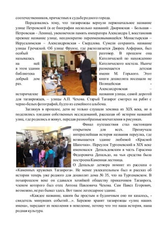 соотечественников, причастныхк судьберодного города.
Порадовались тому, что таганрожцы вернули первоначальное название
улице Петровской (в ее биографии несколько названий: Дворянская – Большая –
Петровская – Ленина), увековечили память императора Александра I, восстановив
прежнее название улице, неоднократно переименовывавшейся: Монастырская –
Иерусалимская – Александровская - Свердлова. Сумели сохранить название
улицы Греческой. Об улице Фрунзе, где располагается Дворец Алфераки, был
особый разговор. В прошлом она
называлась Католической по нахождению
на ней Католического костела. Нынче
в этом здании размещается детская
библиотека имени М. Горького. Этот
добрый дом книги дошколята посещали не
раз. Полицейская -
Александровская –
исторические названия улицы, самой дорогой
для таганрожцев, – улицы А.П. Чехова. Старый Таганрог смотрел на ребят с
черно-белыхфотографий, будто из семейного альбома.
Заглянув в прошлое, дети не только слушали земляка из XIX века, но и
поделились плодами собственных исследований, рассказав об истории названий
улиц, где родились и живут, передав разнообразныевпечатления в рисунках.
Финал путешествия стал настоящим
открытием для всех. Прозвучала
интереснейшая история названия переулка, где
возвышается здание любимой «Красной
Шапочки». Переулок Тургеневский в XIX веке
именовался Депальдовским в честь Герасима
Федоровича Депальдо, на чьи средства была
построенаКаменная лестница.
О Депальдо детвора помнит из рассказа о
«Каменных кружевах Таганрога». Не менее увлекательным был и рассказ об
истории теперь уже родного для дошколят дома № 35, что на Тургеневском. В
позапрошлом веке он сдавался хозяйкой обществу приказчиков Таганрога,
членом которого был отец Антона Павловича Чехова. Сам Павел Егорович,
возможно, нераз бывал здесь. Вот такое легендарное здание.
«Каждое название, каким бы простым и будничным оно ни казалось, -
свидетель минувших событий…». Бережно хранят таганрожцы «улиц наших
имена», передают из поколения в поколение, потому что это наша история, наша
родная культура.
 