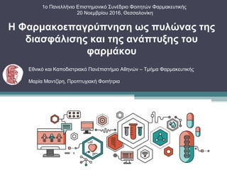 1ο Πανελλήνιο Επιστημονικό Συνέδριο Φοιτητών Φαρμακευτικής
20 Νοεμβρίου 2016, Θεσσαλονίκη
Η Φαρμακοεπαγρύπνηση ως πυλώνας της
διασφάλισης και της ανάπτυξης του
φαρμάκου
Εθνικό και Καποδιστριακό Πανέπιστήμιο Αθηνών – Τμήμα Φαρμακευτικής
Μαρία Μαντζίρη, Προπτυχιακή Φοιτήτρια
 