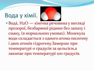 Вода у хімії.
 Вода́, Н2O — хімічна речовина у вигляді
прозорої, безбарвної рідини без запаху і
смаку, (в нормальних умовах). Молекула
води складається з одного атома оксигену
і двох атомів гідрогену.Замерзає при
температурі 0 градусів за цельсієм,а
закипає при температурі 100 градусів.
 