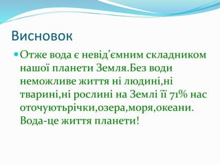 Висновок
Отже вода є невід’ємним складником
нашої планети Земля.Без води
неможливе життя ні людині,ні
тварині,ні рослині на Землі її 71% нас
оточуютьрічки,озера,моря,океани.
Вода-це життя планети!
 