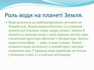 Роль води на планеті Земля.
 Вода належить до найпоширеніших речовин на
Земній кулі. Водою вкрито близько 2/3 поверхні
земної кулі (океани, моря, озера, річки). Значна її
кількість у вигляді льоду і снігу вкриває високі гори
і величезні простори Арктики і Антарктиди. Багато
води в атмосфері — пара, туман і хмари. Значні
кількості води містяться і в земній корі у вигляді
підземних вод. У природі вода перебуває не тільки
у вільному стані, а і в хімічно зв'язаному.
 