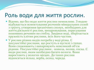 Роль води для життя рослин.
 Відомо, що без води життя рослин неможливе. З водою
відбувається всмоктування розчинів мінеральних солей
з грунту, утворення органічних сполук, необхідних для
життєдіяльності рослин, випаровування, пересування
поживних речовин по стеблу. Завдяки воді, зберігається
пружність клітин рослини, всіх його частин.
 У рослин різних видів потреба у воді різна. Є
посухостійкі рослини, що ростуть в пустелі і степах.
Вони споживають і випаровують невеликий об'єм
рідини. Посухостійкі рослини - ковила, полин, сосна. Є
види рослин, яким необхідно багато вологи. Вони
виростають у вологих місцях. До таких рослин
відносяться вільха, верба, осока, череда.
 