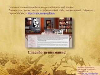 Надеемся, что выставка была интересной и полезной для вас.
Рекомендуем также посетить официальный сайт, посвященный Габриэлю
Гарсиа Маркесу - http://www.marquez-lib.ru/
Спасибо за внимание!
Выставку подготовила
библиограф отдела СБО
Кабашева О. В.
email: lib_spr_kgf@mpgu.edu
 