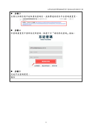 大學校院創業實戰模擬學習平臺網站使用者操作手冊
9
 步驟 3
至個人註冊信箱中收取重設密碼信，並點擊連結前往平台密碼重置頁。
 步驟 4
於密碼重置頁中重新設定新密碼，點選下方『確認修改密碼』按鈕。
 步驟 5
完成平台密碼變更。
備註
 