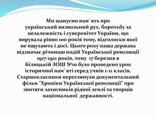 Ми шануємо пам`ять про
український визвольний рух, боротьбу за
незалежність і суверенітет України, що
вирувала рівно 100 років тому, відголоски якої
не вщухають і досі. Цього року наша держава
відзначає річницю подій Української революції
1917-1921 років, тому 17 березня в
Білицькій ЗОШ №10 було проведено урок
історичної пам`яті серед учнів 1-11 класів.
Cтаршокласники переглянули документальний
фільм "Хроніки Української революції" про
звитяги захисників рідної землі та творців
національної державності.
 