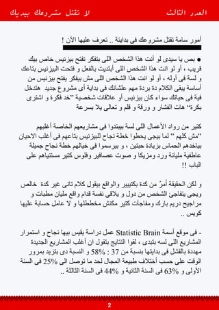 ‫سببة‬ ‫بيكون‬ ‫المشاريع‬ ‫استمرار‬ ‫عدم‬ ‫و‬ ‫فشل‬ ‫سبب‬ ‫ان‬ ‫رجحت‬ ‫الدراسات‬ ‫أغلب‬ ‫و‬
.. “ ‫مدروسة‬ ‫تسويقية‬ ‫خطة‬ “ ‫وجود‬ ‫عدم‬ ‫و‬ ”‫المبيعات‬ ‫فقر‬ “ ‫الرئيسى‬
‫خطة‬ ‫من‬ ‫رئيسى‬ ‫جزء‬ ‫يكون‬ ‫انة‬ ‫وأهمية‬ ‫اإلقناع‬ ‫علم‬ ‫أهمية‬ ‫جية‬ ‫كدة‬ ‫عشان‬
‫عشان‬ ‫ده‬ ‫و‬ ، ‫مدروسة‬ ‫تسويقية‬ ‫خطة‬ ‫وضع‬ ‫عن‬ ‫أهمية‬ ‫يقل‬ ‫ال‬ ‫و‬ ‫المشروع‬ ‫نجاح‬
‫و‬ ‫االرباح‬ ‫زيادة‬ ‫و‬ ‫المبيعات‬ ‫نسبة‬ ‫على‬ ‫يحافظ‬ ‫و‬ ‫العمالء‬ ‫يجذب‬ ‫يقدر‬ ‫المشروع‬
. ‫التجارية‬ ‫مشاريعهم‬ ‫أستمرار‬ ‫و‬ ‫األعمال‬ ‫رواد‬ ‫بقاء‬ ‫بالتالى‬
Ϟ ‫للبداية‬ ‫جيدا‬ ‫يخططوا‬ ‫ان‬ ‫دون‬ ‫مشروعاتهم‬ ‫في‬ ‫البدء‬ ‫يريدون‬ ‫كثيرون‬ Ϟ
-------------------------------
‫خطوة‬ ‫أهم‬ ‫هى‬ ‫فيه‬ ‫بنمشى‬ ‫طريق‬ ‫اى‬ ‫فى‬ ‫دايما‬ ‫خطوة‬ ‫أول‬ ‫كانت‬ ‫طلما‬ ‫و‬ ●
‫و‬ ‫الالزم‬ ‫من‬ ‫كان‬ ، ‫النهاية‬ ‫فى‬ ‫هنوصلة‬ ‫اللى‬ ‫اإلتجاه‬ ‫بتحددلنا‬ ‫اللى‬ ‫النها‬ ‫ده‬ ‫و‬
‫يكون‬ ‫ممكن‬ ‫اه‬ ، ‫سليمة‬ ‫بدايات‬ ‫تكون‬ ‫انها‬ ‫للبدايات‬ ً‫ا‬‫دايم‬ ‫التخطيط‬ ‫الضرورى‬
، ‫نازلة‬ ‫و‬ ‫طالعة‬ ‫مطبات‬ ‫و‬ ‫مفاجااءت‬ ‫مليان‬ ‫يكون‬ ‫فية‬ ‫هتمشى‬ ‫اللى‬ ‫الطريق‬
‫اليه‬ ‫بتسعى‬ ‫اللى‬ ‫للنجاح‬ ‫النهايه‬ ‫فى‬ ‫هتوديك‬ ‫السليمة‬ ‫البدايات‬ ‫ان‬ ‫األكيد‬ ‫لكن‬ ‫و‬
‫بسرعة‬ ‫اللى‬ ‫مدروس‬ ‫الغير‬ ‫العاطفي‬ ‫النوع‬ ‫من‬ ‫البدايات‬ ‫كانت‬ ‫لو‬ ‫عكس‬ ‫على‬
‫بعد‬ ، ‫الهوااا‬ ‫فى‬ ‫بتطير‬ ‫وفلوس‬ ‫اخر‬ ‫ملهاش‬ ‫إحباط‬ ‫موجة‬ ‫على‬ ‫منها‬ ‫تصحى‬
‫مش‬ ‫دعاية‬ ‫و‬ ‫تجهيزات‬ ‫فى‬ ‫فلوس‬ ‫دفعت‬ ‫و‬ ‫كلفت‬ ‫و‬ ‫صرفت‬ ‫و‬ ‫ابتديت‬ ‫تكون‬ ‫ما‬
‫الجميل‬ ‫حلمك‬ ‫من‬ ‫بتصحى‬ ‫نفسك‬ ‫تالقى‬ ‫و‬ ، ‫كفاية‬ ‫مقنعة‬ ‫وغير‬ ‫كويس‬ ‫مدروسة‬
‫اللى‬ ‫يشترى‬ ‫عاوز‬ ‫ال‬ ‫و‬ ‫منك‬ ‫بالة‬ ‫واخد‬ ‫حد‬ ‫مفيش‬ ‫ان‬ ‫و‬ ‫مزعج‬ ‫كابوس‬ ‫على‬
‫لتحت‬ ‫وصلت‬ ‫كمان‬ ‫مكانش‬ ‫ان‬ ‫و‬ ، ‫صفر‬ = ‫مبيعاتك‬ ‫بالتالى‬ ‫و‬ ، ‫بتقدمهولهم‬
.. ‫ديون‬ ‫عليك‬ ‫و‬ ‫الصفر‬
Ϟ ‫أهدافك‬ ‫لتحقيق‬ ‫أستمرارك‬ ‫عدم‬ ‫فى‬ ‫سبب‬ ‫تكون‬ ‫قد‬ ‫الضعيفة‬ ‫البدايات‬ Ϟ
‫بيديك‬ ‫مشروعك‬ ‫تقتل‬ ‫ال‬ ‫الثالث‬ ‫العدد‬
3
 