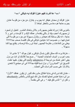 ‫ممكن‬ ‫اللى‬ ‫هوة‬ ‫الرساله‬ ‫علية‬ ‫بتعرض‬ ‫أفراد‬ 10 ‫كل‬ ‫من‬ 1 ‫ان‬ ‫بتقول‬ ‫الدراسات‬
‫فالنسبه‬ ‫شوية‬ ‫صعب‬ ‫مجال‬ ‫فى‬ ‫شغال‬ ‫انت‬ ‫لو‬ ‫و‬ ، ‫منك‬ ‫يشترى‬ ‫و‬ ‫بكالمك‬ ‫يقتنع‬
‫كل‬ ‫من‬ 1 ‫الى‬ ‫بيوصل‬ ”‫المقاوالت‬ ، ‫العقارات‬ ‫“سوق‬ ‫مثال‬ ‫زى‬ ، ‫بتزيد‬ ‫دى‬
.. ‫يشترى‬ ‫و‬ ‫بيقتنع‬ ‫اللى‬ ‫هوه‬ ‫فرد‬ 100
‫فوق‬ ‫اللى‬ 1% ‫من‬ 80% ‫أن‬ ‫بتقول‬ ‫الدراسات‬ ‫كمان‬ ‫لكن‬ ‫و‬ ‫بس‬ ‫و‬ ‫كدة‬ ‫مش‬ ‫و‬
‫أول‬ ‫من‬ ‫كدة‬ ‫هيقتنعوا‬ ‫مش‬ ‫بردة‬ ‫بتقدمة‬ ‫باللى‬ ‫و‬ ‫بيك‬ ‫اقتنعوا‬ ‫المفروض‬ ‫اللى‬
.. ‫بتاعتك‬ ‫الرسالة‬ ‫فيها‬ ‫هيتعرض‬ ‫اللى‬ ‫الخامسة‬ ‫المرة‬ ‫حوالى‬ ‫من‬ ‫لكن‬ ‫و‬ ‫مرة‬
‫صبر‬ ‫محتاج‬ ‫و‬ ‫إطالقأ‬ ‫سهل‬ ‫مش‬ ‫الموضوع‬ ‫أيه‬ ‫قد‬ ‫بقى‬ ‫فهمت‬
.. ‫تخطيط‬ ‫و‬ ‫دراسة‬ ‫و‬
-------------------------------
‫المبيعات‬ ‫فقر‬ ‫و‬ ‫اإلقناع‬ ‫عن‬ ‫ديريك‬ .‫د‬ ‫كالم‬ ‫فى‬ ‫التانية‬ ‫للنقطة‬ ‫بقى‬ ‫نيجى‬ ●
‫أخطائك‬ ‫و‬ ‫عيوبك‬ ‫تطلع‬ ‫و‬ ‫نفسك‬ ‫تنقد‬ ‫انك‬ ‫جمهورك‬ ‫تحدي‬ “ ← ‫بيقولك‬
” ‫منك‬ ‫يشتروا‬ ‫ما‬ ‫قبل‬ ‫عالنية‬ ‫عنها‬ ‫صرح‬ ‫و‬ ‫الكبيرة‬
↓ ‫حاجات‬ 3 ‫معاهم‬ ‫هيعمل‬ ‫ده‬ ‫الن‬
. ‫معاهم‬ ‫صادق‬ ‫كنت‬ ‫انت‬ ‫عشان‬ ‫حاجة‬ ‫أى‬ ‫قبل‬ ‫فيك‬ ‫هيثقوا‬ .1
‫لما‬ ‫عليهم‬ ‫هتعود‬ ‫منفعه‬ ‫و‬ ‫مميزات‬ ‫من‬ ‫هتقوله‬ ‫اللى‬ ‫باقى‬ ‫فى‬ ‫هيصدقوك‬ .2
‫هيحسوا‬ ‫بالتالى‬ ‫و‬ ‫لسة‬ ‫معاك‬ ‫يتعملوا‬ ‫ما‬ ‫قبل‬ ‫من‬ ‫فيك‬ ‫وهيثقوا‬ - ‫منك‬ ‫يشتروا‬
، ‫ليهم‬ ‫إقناعك‬ ‫طريق‬ ‫فى‬ ‫يقف‬ ‫ممكن‬ ‫اللى‬ ‫بالخطر‬ ‫إحساسهم‬ ‫هيزول‬ ‫و‬ ‫باالمان‬
‫يكذب‬ ‫مضطر‬ ‫مش‬ ‫بعيوبة‬ ‫يصارحهم‬ ‫و‬ ‫الناس‬ ‫قدام‬ ‫صادق‬ ‫يكون‬ ‫اللى‬ ‫باب‬ ‫من‬
. ‫مميزاتة‬ ‫فى‬ ‫عليهم‬
‫بيديك‬ ‫مشروعك‬ ‫تقتل‬ ‫ال‬ ‫الثالث‬ ‫العدد‬
6
 
