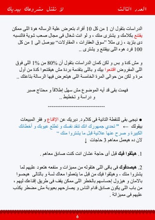 ‫عندك‬ ‫لقوا‬ ‫و‬ ‫معاك‬ ‫اتعاملوا‬ ‫أو‬ ‫منك‬ ‫اشتروا‬ ‫و‬ ‫حصل‬ ‫لو‬ ‫أن‬ ‫األهم‬ ‫دة‬ ‫و‬ ‫كمان‬ .3
‫مكنوش‬ ‫لكن‬ ‫و‬ ”‫معاهم‬ ‫اوى‬ ‫هيأثر‬ ‫ميكونش‬ ‫“ربما‬ ‫و‬ ‫بسيط‬ ‫يكون‬ ‫يكاد‬ ‫عيب‬
‫انهم‬ ‫هيحسسهم‬ ‫لكن‬ ‫و‬ ”‫التعبير‬ ‫فى‬ ‫“أسفة‬ ‫انهم‬ ‫هيحسسهم‬ ‫دة‬ ‫كده‬ ‫قبل‬ ‫عرفينه‬
‫يحس‬ ‫يحب‬ ‫ادم‬ ‫بنى‬ ‫مفيش‬ ‫كدة‬ ‫بالعقل‬ ‫هوه‬ ‫ما‬ ‫عليهم‬ ‫اضحك‬ ‫و‬ ‫مغفلين‬ ‫كانوا‬
‫بيحس‬ ‫الشخص‬ ‫بالتالى‬ ‫و‬ ، ‫مشكلة‬ ‫فية‬ ‫كان‬ ‫أختيارة‬ ‫و‬ ‫األختيار‬ ‫مأحسنش‬ ‫انة‬
‫معاك‬ ‫يتعامل‬ ‫انه‬ ‫يتجنب‬ ‫و‬ ‫بينة‬ ‫و‬ ‫بينك‬ ‫االمان‬ ‫ستار‬ ‫يرفع‬ ‫و‬ ‫ناحيتك‬ ‫بالتهديد‬
.. ‫تانى‬ ‫علية‬ ‫ضحك‬ ‫و‬ ‫أستغلة‬ ‫حد‬ ‫ان‬ ‫ميحسش‬ ‫عشان‬ ‫تانى‬
”‫طريق‬ ‫من‬ ‫أنا‬ ‫و‬ ‫طريق‬ ‫من‬ ‫“أنت‬
↓ ‫هنا‬ ‫القاعده‬ ‫اذن‬ #
) ‫فيك‬ ‫الناس‬ ‫ثقة‬ ‫تكسب‬ ‫بنفسك‬ ‫نفسك‬ ‫إفضح‬ ‫كدة‬ ‫البداية‬ ‫من‬ (
. ‫الثقة‬ ‫و‬ ‫بالمصداقية‬ ‫إحساس‬ = ) ‫البيع‬ ‫قبل‬ ( ‫العيوب‬ ‫إكتشاف‬ ●
. ‫باالستغالل‬ ‫إحساس‬ = ) ‫البيع‬ ‫بعد‬ ( ‫العيوب‬ ‫إكتشاف‬ ●
-------------------------------
‫بيديك‬ ‫مشروعك‬ ‫تقتل‬ ‫ال‬ ‫الثالث‬ ‫العدد‬
7
 