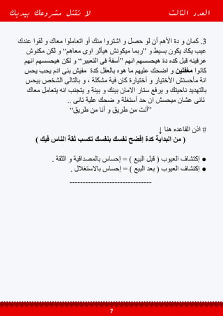 ↓ ‫دى‬ ‫النقطة‬ ‫فى‬ ‫سؤالين‬ ‫أخر‬ ‫يبقى‬ ‫و‬ ●
‫؟؟‬ ‫أقولها‬ ‫عيوب‬ ‫معنديش‬ ‫أنا‬ ‫لو‬ ‫أية‬ ‫أعمل‬ .1
‫حد‬ ‫مفيش‬ ‫و‬ ‫عليه‬ ‫قول‬ ‫و‬ ‫تافهه‬ ‫لو‬ ‫حتى‬ ‫أخى‬ ‫يا‬ ‫عندك‬ ‫عيب‬ ‫اى‬ ‫طلع‬ ‫االجابه‬
!! ‫أية‬ ‫ال‬ ‫و‬ ‫كدة‬ ‫مش‬ : ‫بردة‬ ‫كامل‬
‫عندى‬ ‫ان‬ ‫اكتشفت‬ ‫كدة‬ ‫بعد‬ ‫و‬ ‫بيعت‬ ‫و‬ ‫اشتغلت‬ ‫و‬ ‫دعاية‬ ‫ابتديت‬ ‫لو‬ ‫اية‬ ‫أعمل‬ .2
‫؟؟‬ ‫لسة‬ ‫منة‬ ‫بالة‬ ‫واخد‬ ‫محدش‬ ‫بس‬ ‫بقدمة‬ ‫اللى‬ ‫فى‬ ‫عيب‬
: ‫أثنين‬ ‫من‬ ‫حل‬ ‫عند‬ ‫دى‬ ‫الحالة‬ ‫فى‬ ‫سيدى‬ ‫يا‬ ‫بص‬
‫كمان‬ ً‫ا‬‫إقر‬ ( ‫بسرعة‬ ‫و‬ ‫سكات‬ ‫من‬ ‫عيبك‬ ‫تصلح‬ ‫و‬ ‫نفسك‬ ‫على‬ ‫تستر‬ ‫اما‬ ‫يا‬ -
.. ) http://bit.ly/2iM9tYZ ( ‫دة‬ ‫المقال‬
‫عندهم‬ ‫تلغى‬ ‫عشان‬ ، ‫مقابل‬ ”‫“تعويض‬ ‫تديهم‬ ‫و‬ ‫بخطائك‬ ‫للناس‬ ‫تعترف‬ ‫إما‬ ‫يا‬ -
‫هنا‬ ‫بالتالى‬ ‫و‬ ‫كده‬ ‫قبل‬ ‫معاك‬ ‫اتعملوا‬ ‫ما‬ ‫يوم‬ ‫عليهم‬ ‫اضحك‬ ‫انهم‬ ‫إحساس‬
‫نتيجة‬ ‫بتتحمل‬ ‫و‬ ‫مسئولية‬ ‫صاحب‬ ‫كمان‬ ‫و‬ ‫صادق‬ ‫هتكون‬ ‫عيونهم‬ ‫فى‬ ‫صورتك‬
.. ‫أخطائك‬
‫عندة‬ ‫و‬ ‫ناجح‬ ‫أعمال‬ ‫رائد‬ ‫تكون‬ ‫انك‬ ‫على‬ ‫قدرتك‬ ‫أن‬ ‫فاكر‬ ً‫ا‬‫دايم‬ ‫خليك‬ | ً‫ا‬‫وختام‬ ♯
‫الكلى‬ ‫األعتماد‬ ‫مكانش‬ ‫إن‬ - ‫كبير‬ ‫أعتماد‬ ‫بتعتمد‬ ‫األرباح‬ ‫و‬ ‫المبيعات‬ ‫فى‬ ‫وفرة‬
‫بس‬ ‫مش‬ ‫كمان‬ ‫هللا‬ ‫و‬ ، ‫التأثير‬ ‫و‬ ‫اإلقناع‬ ‫على‬ ‫القدرة‬ ‫من‬ ‫ثروتك‬ ‫مقدار‬ ‫على‬
‫مش‬ ‫دة‬ ‫الكالم‬ ‫و‬ ‫بأكملها‬ ‫الحياه‬ ‫فى‬ ‫ناجح‬ ‫شخص‬ ‫لكن‬ ‫و‬ ”‫ناحج‬ ‫أعمال‬ ‫“رائد‬
.. ‫عام‬ ‫بشكل‬ ‫عالقاتك‬ ‫فى‬ ‫لكن‬ ‫و‬ ‫البيزنيس‬ ‫فى‬ ‫هيفيدك‬ ‫بس‬
‫المهارة‬ ‫اإلقناع‬ ‫على‬ ‫تقدر‬ ‫ما‬ ‫قد‬ ‫على‬ ‫تدرب‬ ‫أنك‬ ‫الحرص‬ ‫كل‬ ‫إحرص‬ ‫كدة‬ ‫عشان‬
‫بيزنيس‬ ‫و‬ ‫مشروع‬ ‫فكرة‬ ‫يدير‬ ‫بيبتدى‬ ‫حد‬ ‫ألى‬ ‫اإلطالق‬ ‫على‬ ‫األهم‬ ‫بتعتبر‬ ‫اللى‬
‫أسمها‬ ‫مشكلة‬ ‫فى‬ ‫محصور‬ ‫نفسك‬ ‫هتالقى‬ ‫إال‬ ‫و‬ ، ‫نجاحة‬ ‫فى‬ ‫بيطمح‬ ‫و‬ ‫بية‬ ‫خاص‬
‫بيديك‬ ‫مشروعك‬ ‫تقتل‬ ‫ال‬ ‫الثالث‬ ‫العدد‬
8
 