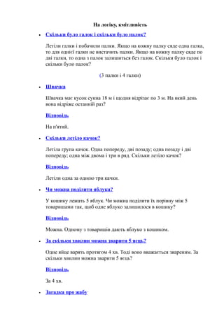 На логіку, кмітливість
• Скільки було галок і скільки було палок?
Летіли галки і побачили палки. Якщо на кожну палку сяде одна галка,
то для однієї галки не вистачить палки. Якщо на кожну палку сяде по
дві галки, то одна з палок залишиться без галок. Скільки було галок і
скільки було палок?
(3 палки і 4 галки)
• Швачка
Швачка має кусок сукна 18 м і щодня відрізає по 3 м. На який день
вона відріже останній раз?
Відповідь
На п'ятий.
• Скільки летіло качок?
Летіла група качок. Одна попереду, дві позаду; одна позаду і дві
попереду; одна між двома і три в ряд. Скільки летіло качок?
Відповідь
Летіли одна за одною три качки.
• Чи можна поділити яблука?
У кошику лежать 5 яблук. Чи можна поділити їх порівну між 5
товаришами так, щоб одне яблуко залишилося в кошику?
Відповідь
Можна. Одному з товаришів дають яблуко з кошиком.
• За скільки хвилин можна зварити 5 яєць?
Одне яйце варять протягом 4 хв. Тоді воно вважається звареним. За
скільки хвилин можна зварити 5 яєць?
Відповідь
За 4 хв.
• Загадка про жабу
 