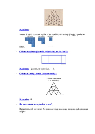 Відповідь
10 шт. Видно тільки 6 кубів. Але, щоб скласти таку фігуру, треба 10
штук.
• Скільки прямокутників зображено на малюнку
Відповідь Правильна відповідь — 6.
• Скільки трикутників є на малюнку?
Відповідь 13.
• Як виглядатиме піраміда згори?
Перевірте свій інтелект. Як виглядатиме піраміда, якщо на неї дивитись
згори?
 