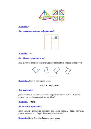 Відповідь в.
• Яка частина квадрата зафарбована?
Відповідь 1/64.
• Яку фігуру слід вилучити?
Яку фігуру з поданих нижче слід вилучити? Вона не така як інші три.
Відповідь Другий прапорець зліва.
Загадки з підступом
• Два автомобілі
Два автомобілі їхали по шосейній дорозі і проїхали 120 км. Скільки
кілометрів проїхав кожний автомобіль?
Відповідь 120 км.
• Як це могло трапитись?
Двоє батьків і двоє синів поділили між собою порівну 30 грн., причому
кожен одержав по 10 грн. Як це могло трапитись?
Відповідь Було 3 особи: батько, син і внук.
 